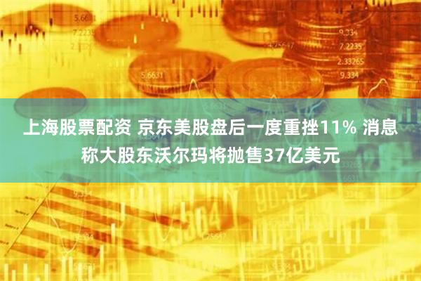 上海股票配资 京东美股盘后一度重挫11% 消息称大股东沃尔玛将抛售37亿美元