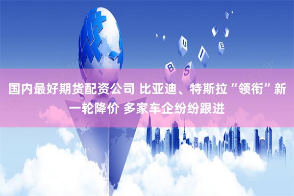 国内最好期货配资公司 比亚迪、特斯拉“领衔”新一轮降价 多家车企纷纷跟进