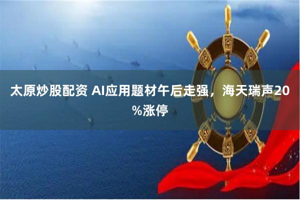 太原炒股配资 AI应用题材午后走强，海天瑞声20%涨停