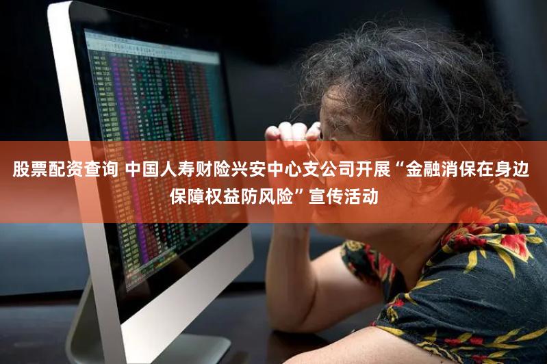 股票配资查询 中国人寿财险兴安中心支公司开展“金融消保在身边 保障权益防风险”宣传活动