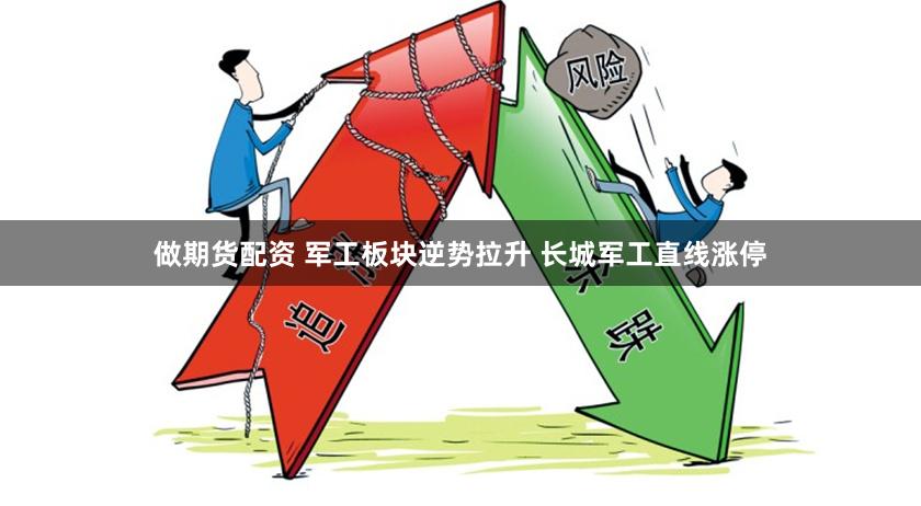 做期货配资 军工板块逆势拉升 长城军工直线涨停