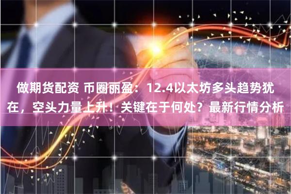 做期货配资 币圈丽盈：12.4以太坊多头趋势犹在，空头力量上升！关键在于何处？最新行情分析