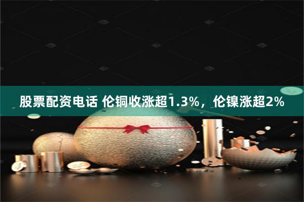 股票配资电话 伦铜收涨超1.3%，伦镍涨超2%