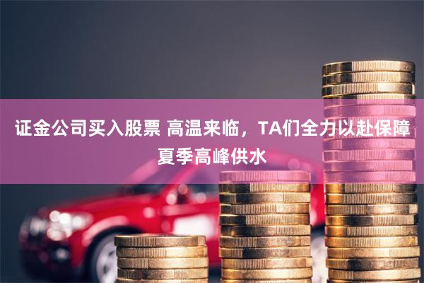 证金公司买入股票 高温来临，TA们全力以赴保障夏季高峰供水