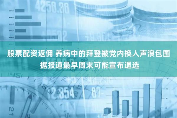股票配资返佣 养病中的拜登被党内换人声浪包围 据报道最早周末可能宣布退选