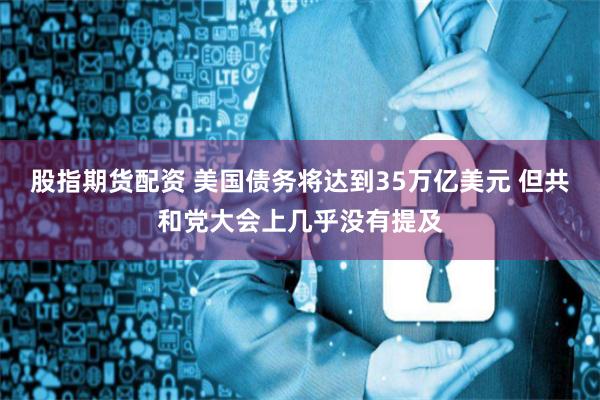 股指期货配资 美国债务将达到35万亿美元 但共和党大会上几乎没有提及