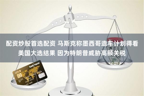 配资炒股首选配资 马斯克称墨西哥造车计划得看美国大选结果 因为特朗普威胁高额关税