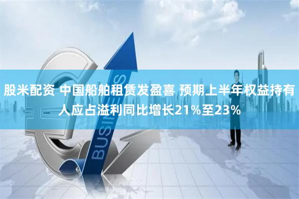 股米配资 中国船舶租赁发盈喜 预期上半年权益持有人应占溢利同比增长21%至23%
