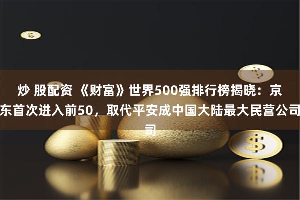 炒 股配资 《财富》世界500强排行榜揭晓：京东首次进入前50，取代平安成中国大陆最大民营公司