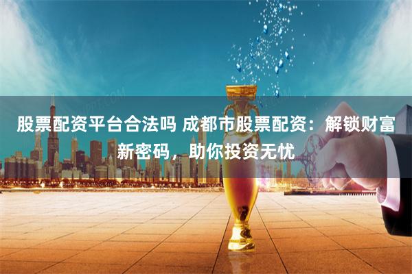 股票配资平台合法吗 成都市股票配资：解锁财富新密码，助你投资无忧