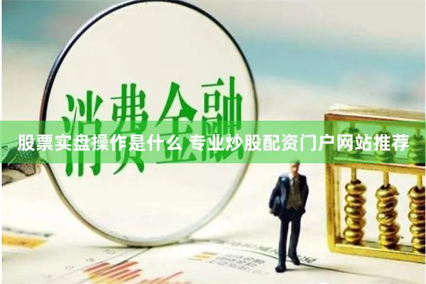 股票实盘操作是什么 专业炒股配资门户网站推荐