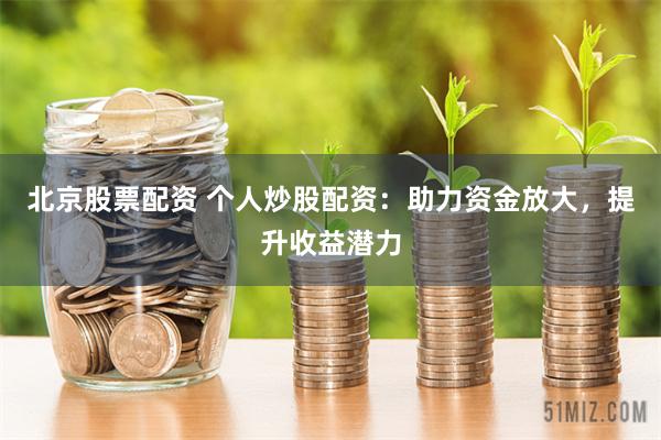 北京股票配资 个人炒股配资：助力资金放大，提升收益潜力
