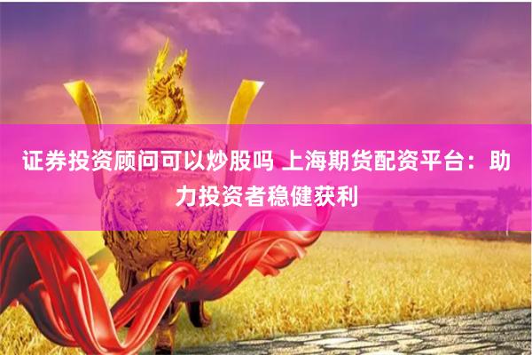 证券投资顾问可以炒股吗 上海期货配资平台：助力投资者稳健获利