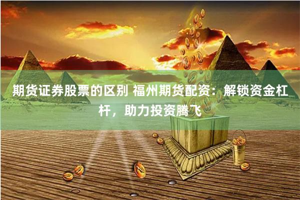 期货证券股票的区别 福州期货配资：解锁资金杠杆，助力投资腾飞
