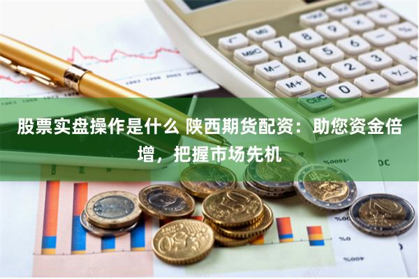 股票实盘操作是什么 陕西期货配资：助您资金倍增，把握市场先机
