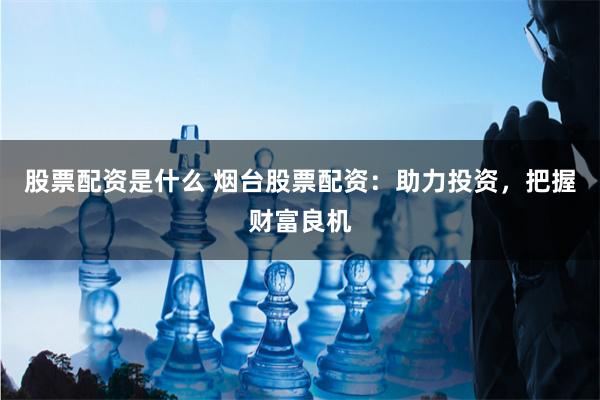 股票配资是什么 烟台股票配资：助力投资，把握财富良机