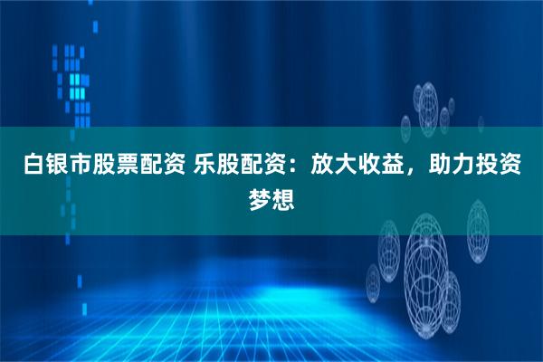 白银市股票配资 乐股配资：放大收益，助力投资梦想