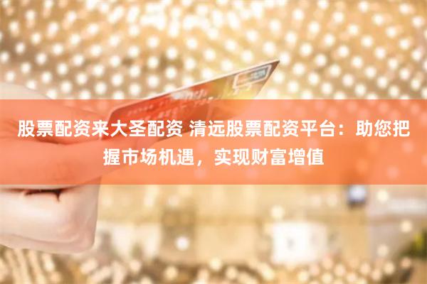 股票配资来大圣配资 清远股票配资平台：助您把握市场机遇，实现财富增值