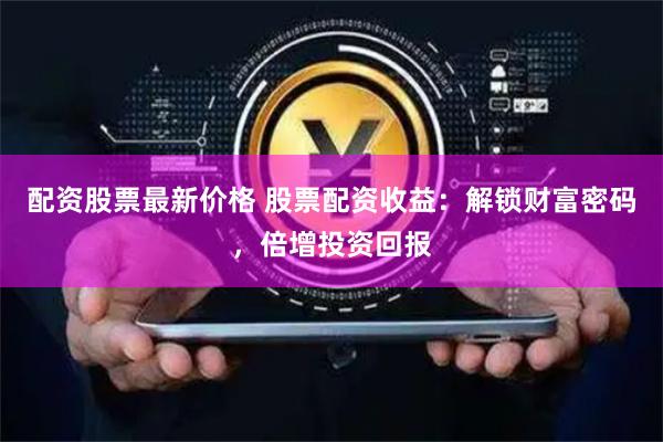 配资股票最新价格 股票配资收益：解锁财富密码，倍增投资回报
