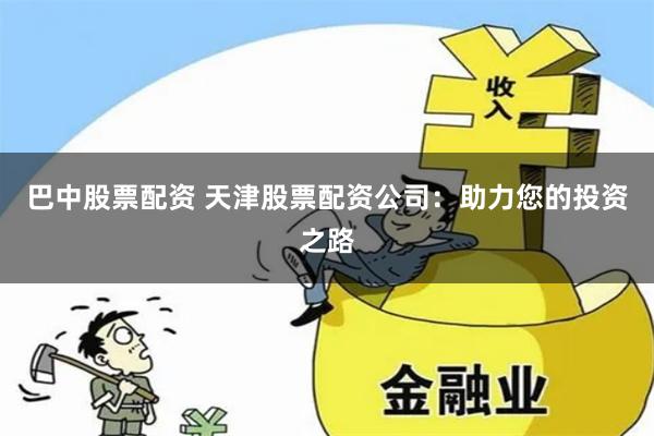 巴中股票配资 天津股票配资公司：助力您的投资之路