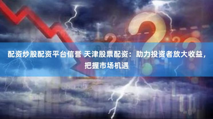 配资炒股配资平台信誉 天津股票配资：助力投资者放大收益，把握市场机遇