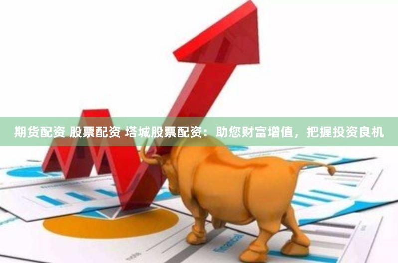 期货配资 股票配资 塔城股票配资：助您财富增值，把握投资良机