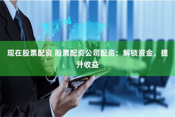 现在股票配资 股票配资公司配资：解锁资金，提升收益
