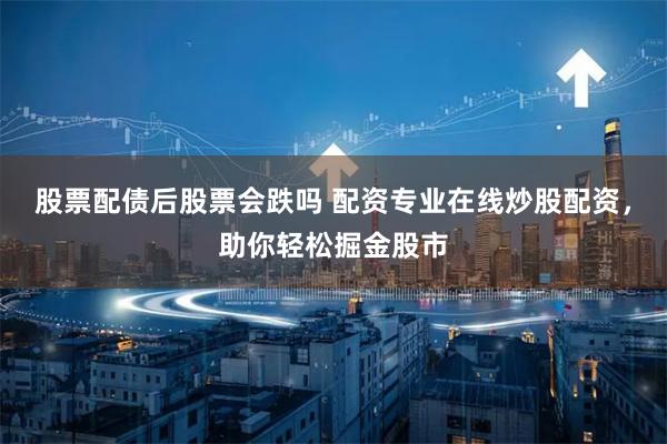 股票配债后股票会跌吗 配资专业在线炒股配资，助你轻松掘金股市