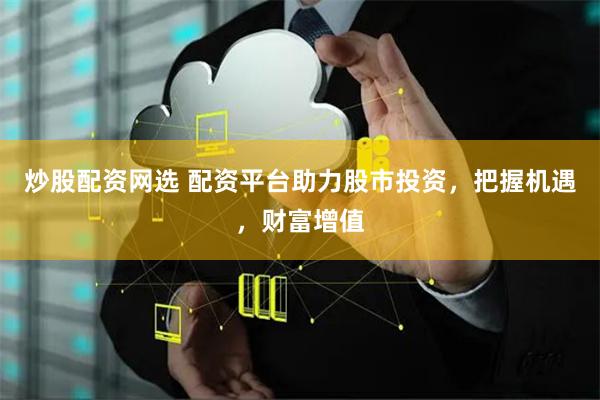 炒股配资网选 配资平台助力股市投资，把握机遇，财富增值