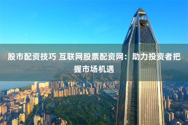 股市配资技巧 互联网股票配资网：助力投资者把握市场机遇