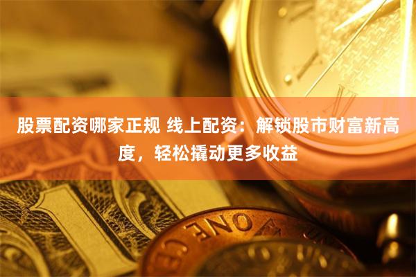 股票配资哪家正规 线上配资：解锁股市财富新高度，轻松撬动更多收益