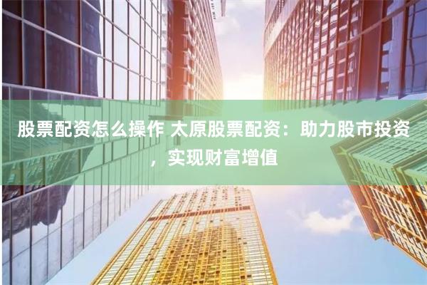 股票配资怎么操作 太原股票配资：助力股市投资，实现财富增值