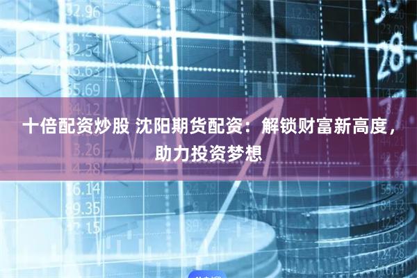 十倍配资炒股 沈阳期货配资：解锁财富新高度，助力投资梦想