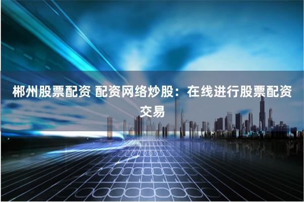 郴州股票配资 配资网络炒股：在线进行股票配资交易