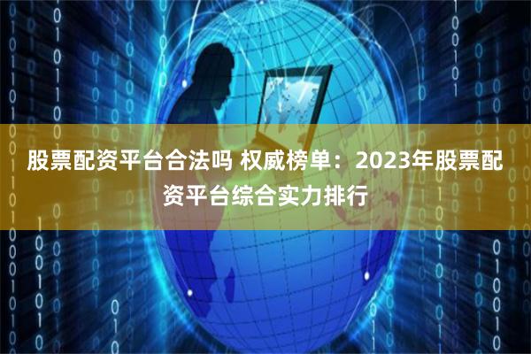 股票配资平台合法吗 权威榜单：2023年股票配资平台综合实力排行