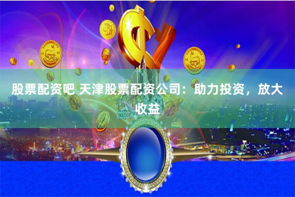 股票配资吧 天津股票配资公司：助力投资，放大收益