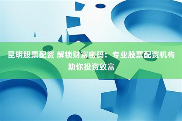 昆明股票配资 解锁财富密码：专业股票配资机构助你投资致富