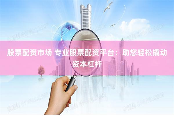 股票配资市场 专业股票配资平台：助您轻松撬动资本杠杆