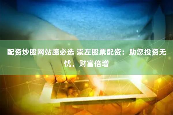 配资炒股网站蹿必选 崇左股票配资：助您投资无忧，财富倍增