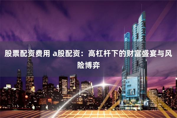 股票配资费用 a股配资：高杠杆下的财富盛宴与风险博弈