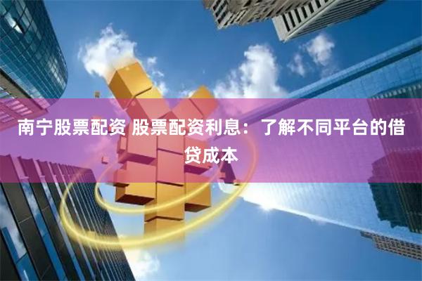 南宁股票配资 股票配资利息：了解不同平台的借贷成本