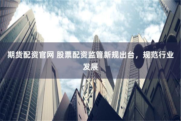 期货配资官网 股票配资监管新规出台，规范行业发展