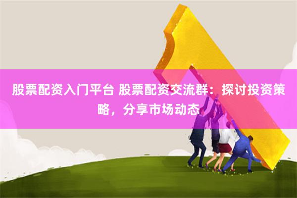 股票配资入门平台 股票配资交流群：探讨投资策略，分享市场动态