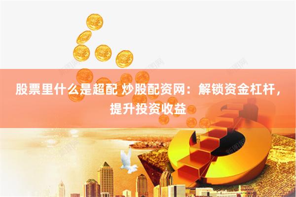 股票里什么是超配 炒股配资网：解锁资金杠杆，提升投资收益