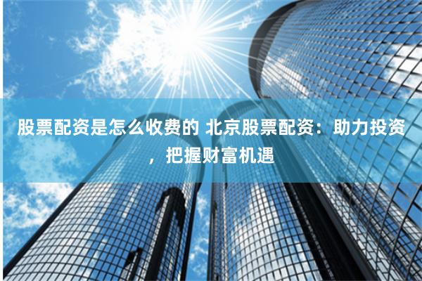 股票配资是怎么收费的 北京股票配资：助力投资，把握财富机遇