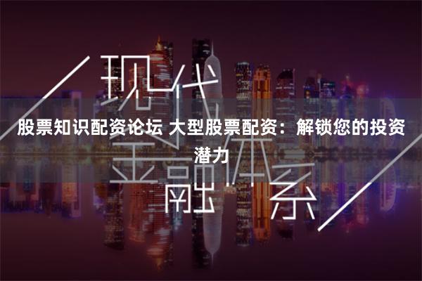 股票知识配资论坛 大型股票配资:解锁您的投资潜力