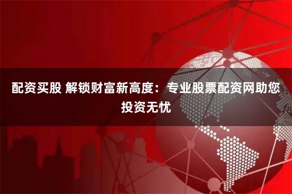 配资买股 解锁财富新高度:专业股票配资网助您投资无忧
