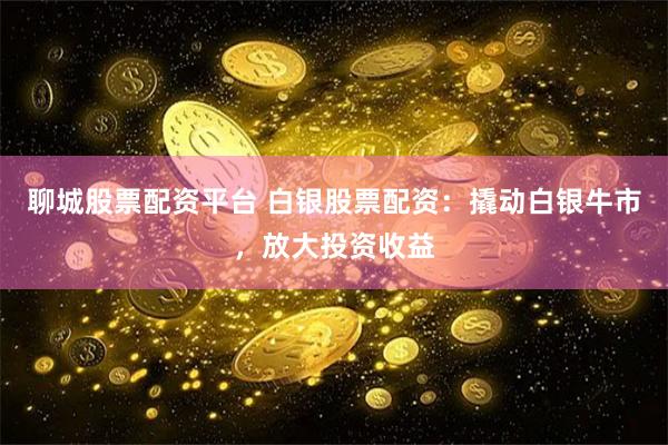 聊城股票配资平台 白银股票配资：撬动白银牛市，放大投资收益