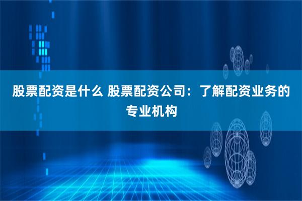 股票配资是什么 股票配资公司：了解配资业务的专业机构