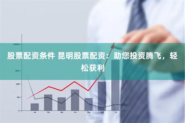 股票配资条件 昆明股票配资：助您投资腾飞，轻松获利